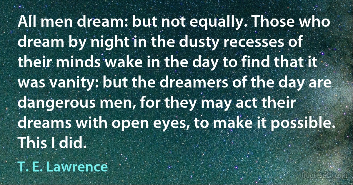 All men dream: but not equally. Those who dream by night in the dusty recesses of their minds wake in the day to find that it was vanity: but the dreamers of the day are dangerous men, for they may act their dreams with open eyes, to make it possible. This I did. (T. E. Lawrence)