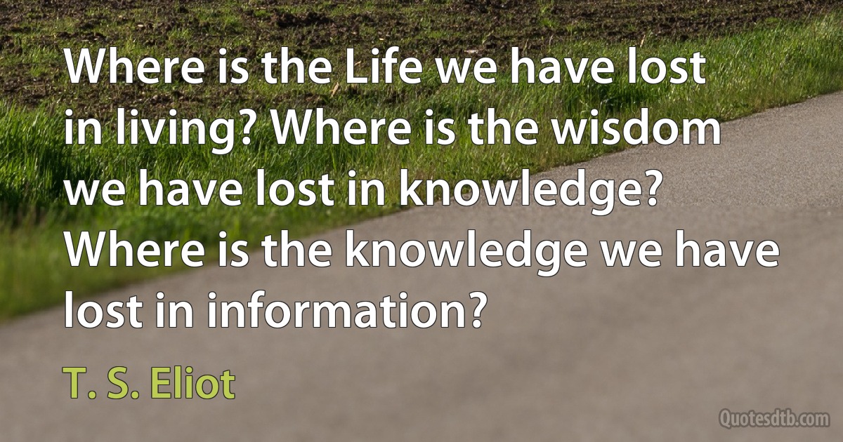 Where is the Life we have lost in living? Where is the wisdom we have lost in knowledge? Where is the knowledge we have lost in information? (T. S. Eliot)