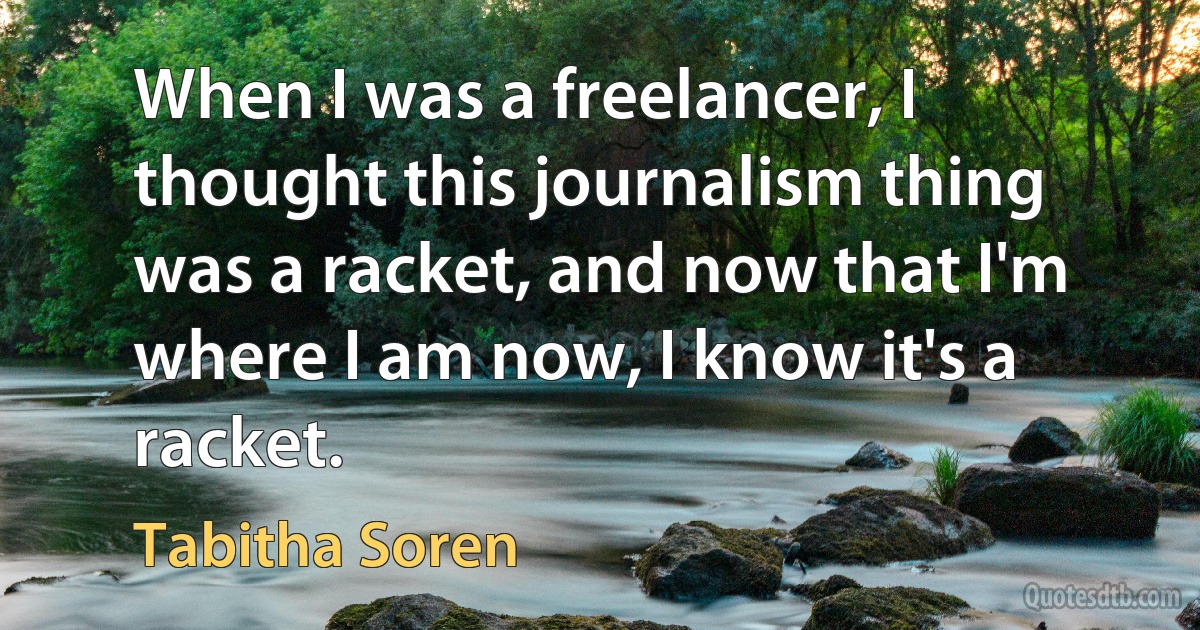 When I was a freelancer, I thought this journalism thing was a racket, and now that I'm where I am now, I know it's a racket. (Tabitha Soren)