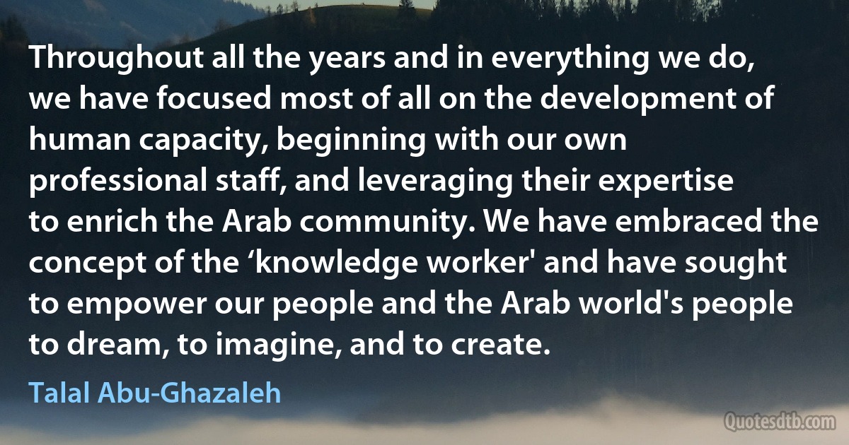 Throughout all the years and in everything we do, we have focused most of all on the development of human capacity, beginning with our own professional staff, and leveraging their expertise to enrich the Arab community. We have embraced the concept of the ‘knowledge worker' and have sought to empower our people and the Arab world's people to dream, to imagine, and to create. (Talal Abu-Ghazaleh)