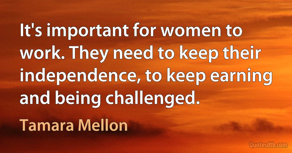 It's important for women to work. They need to keep their independence, to keep earning and being challenged. (Tamara Mellon)