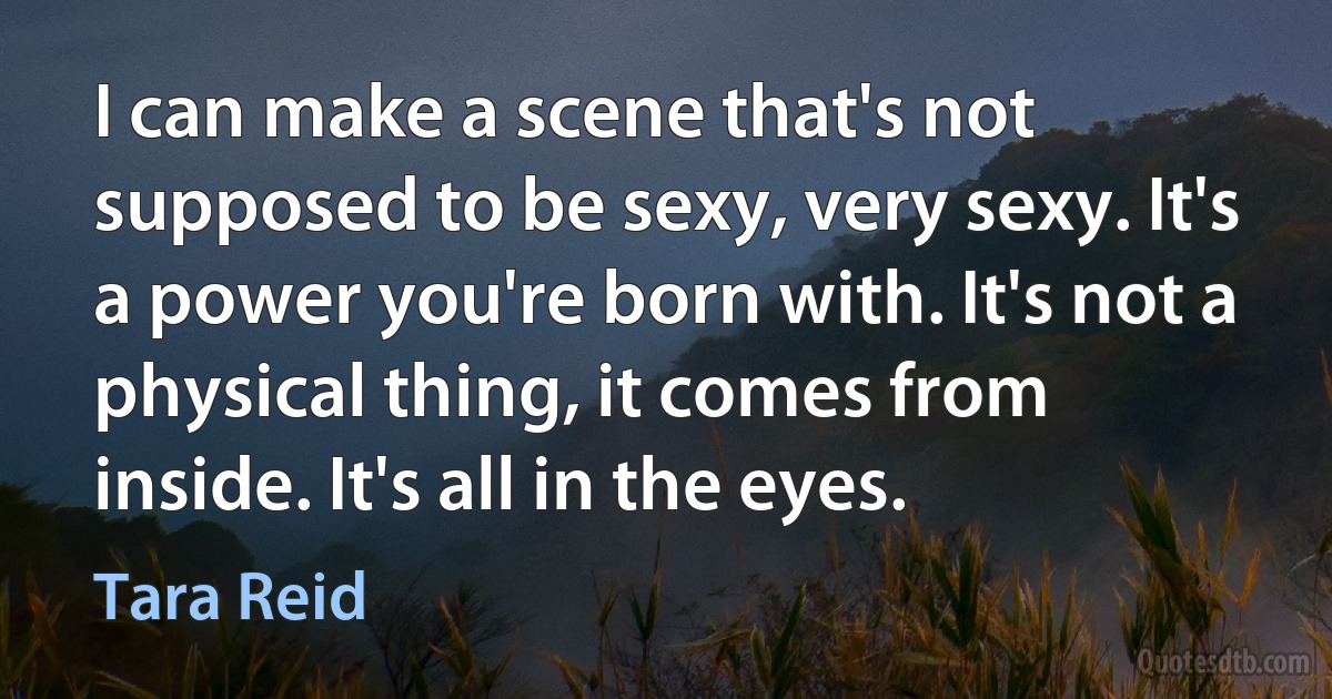 I can make a scene that's not supposed to be sexy, very sexy. It's a power you're born with. It's not a physical thing, it comes from inside. It's all in the eyes. (Tara Reid)