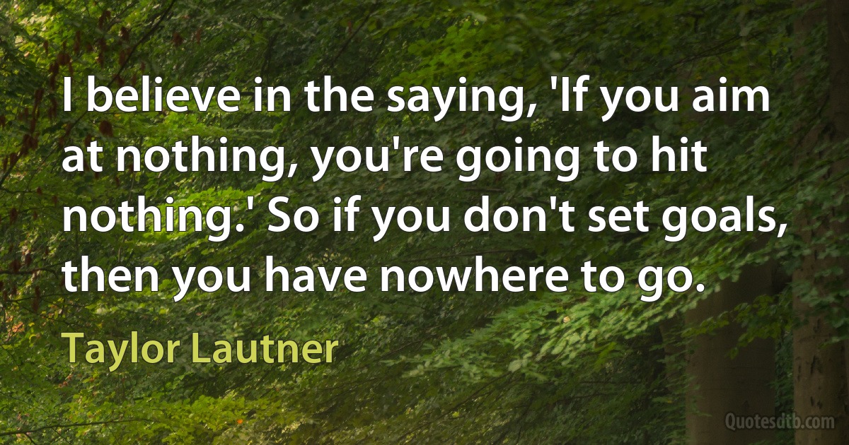 I believe in the saying, 'If you aim at nothing, you're going to hit nothing.' So if you don't set goals, then you have nowhere to go. (Taylor Lautner)