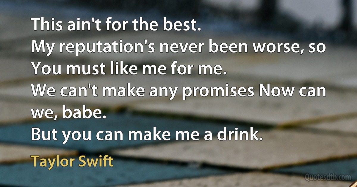 This ain't for the best.
My reputation's never been worse, so
You must like me for me.
We can't make any promises Now can we, babe.
But you can make me a drink. (Taylor Swift)