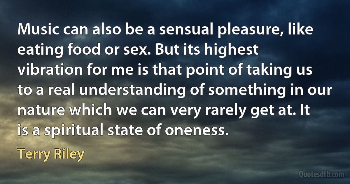 Music can also be a sensual pleasure, like eating food or sex. But its highest vibration for me is that point of taking us to a real understanding of something in our nature which we can very rarely get at. It is a spiritual state of oneness. (Terry Riley)