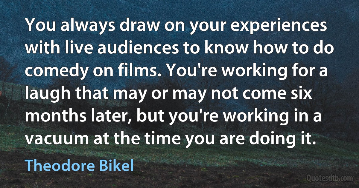 You always draw on your experiences with live audiences to know how to do comedy on films. You're working for a laugh that may or may not come six months later, but you're working in a vacuum at the time you are doing it. (Theodore Bikel)