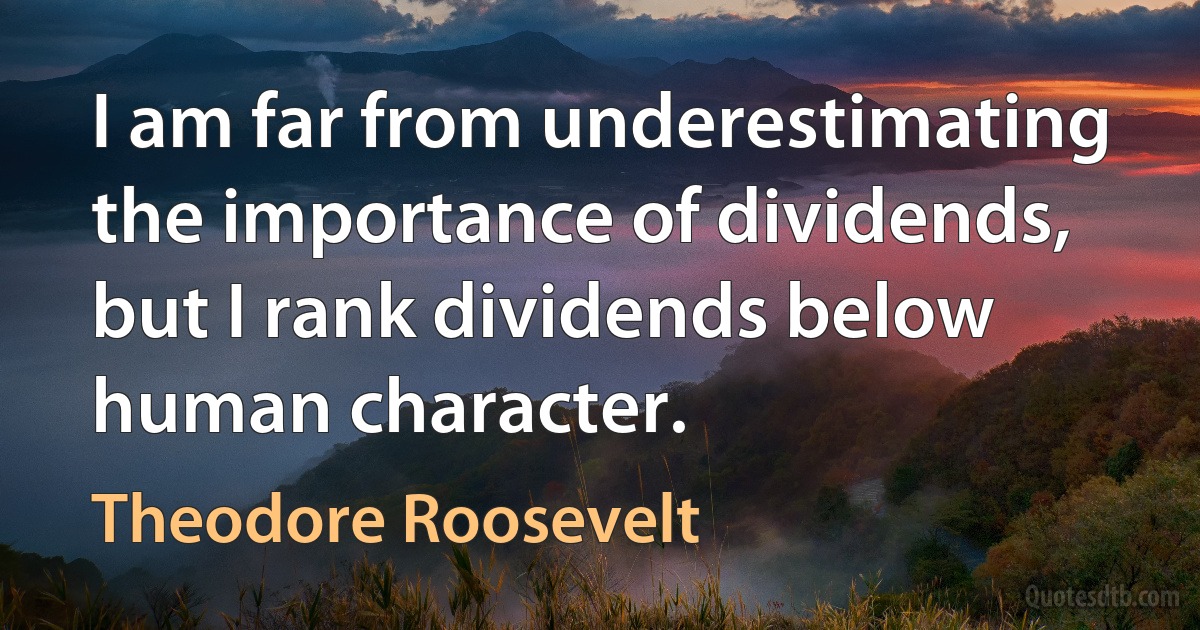 I am far from underestimating the importance of dividends, but I rank dividends below human character. (Theodore Roosevelt)