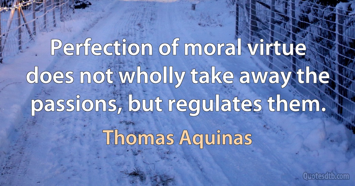 Perfection of moral virtue does not wholly take away the passions, but regulates them. (Thomas Aquinas)