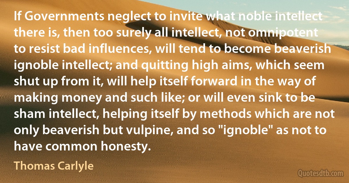 If Governments neglect to invite what noble intellect there is, then too surely all intellect, not omnipotent to resist bad influences, will tend to become beaverish ignoble intellect; and quitting high aims, which seem shut up from it, will help itself forward in the way of making money and such like; or will even sink to be sham intellect, helping itself by methods which are not only beaverish but vulpine, and so "ignoble" as not to have common honesty. (Thomas Carlyle)