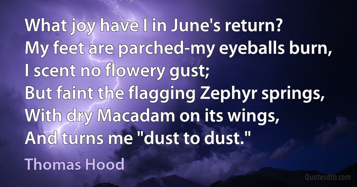 What joy have I in June's return?
My feet are parched-my eyeballs burn,
I scent no flowery gust;
But faint the flagging Zephyr springs,
With dry Macadam on its wings,
And turns me "dust to dust." (Thomas Hood)