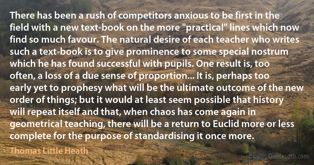 There has been a rush of competitors anxious to be first in the field with a new text-book on the more "practical" lines which now find so much favour. The natural desire of each teacher who writes such a text-book is to give prominence to some special nostrum which he has found successful with pupils. One result is, too often, a loss of a due sense of proportion... It is, perhaps too early yet to prophesy what will be the ultimate outcome of the new order of things; but it would at least seem possible that history will repeat itself and that, when chaos has come again in geometrical teaching, there will be a return to Euclid more or less complete for the purpose of standardising it once more. (Thomas Little Heath)