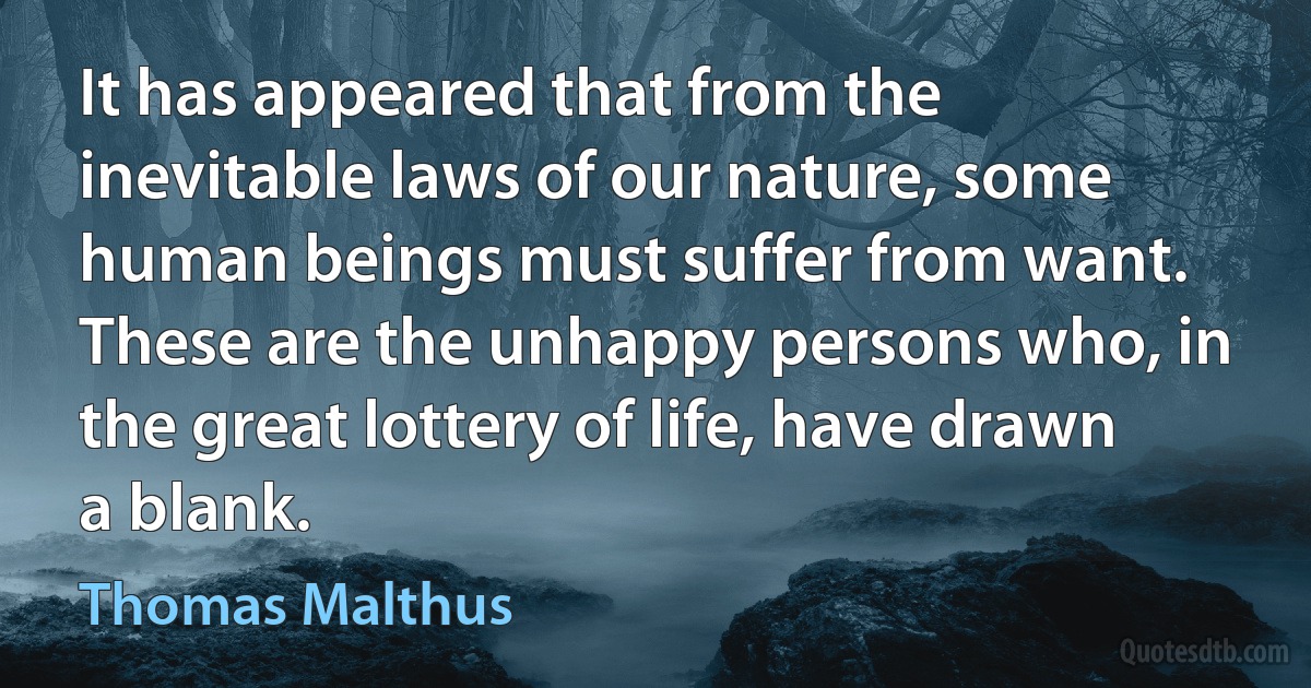 It has appeared that from the inevitable laws of our nature, some human beings must suffer from want. These are the unhappy persons who, in the great lottery of life, have drawn a blank. (Thomas Malthus)