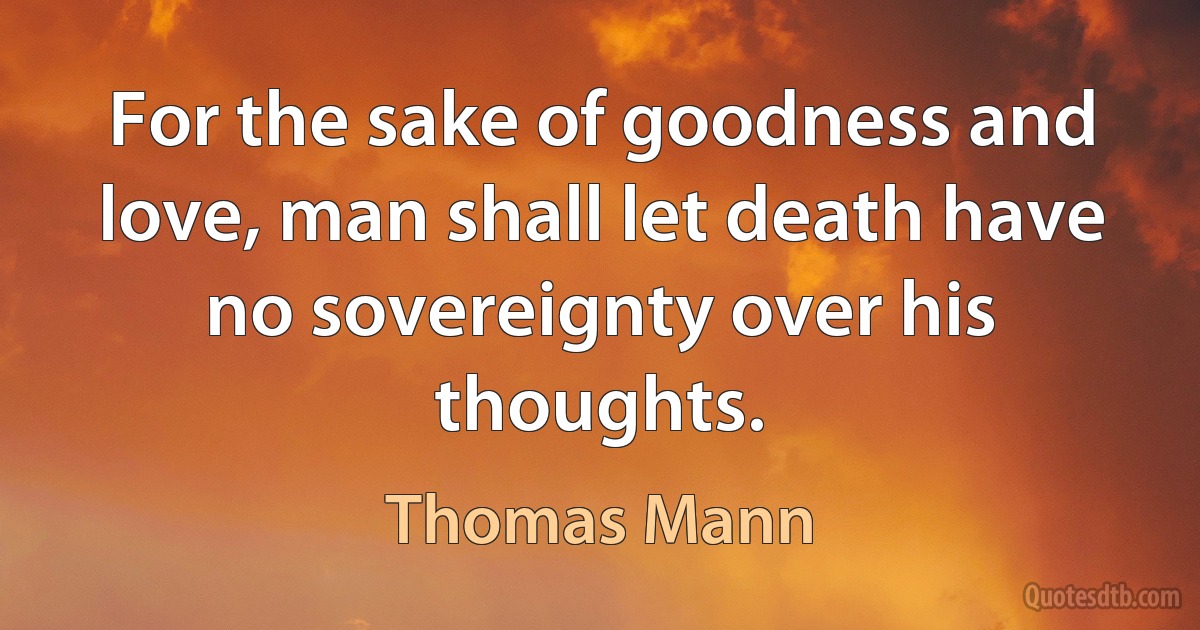 For the sake of goodness and love, man shall let death have no sovereignty over his thoughts. (Thomas Mann)