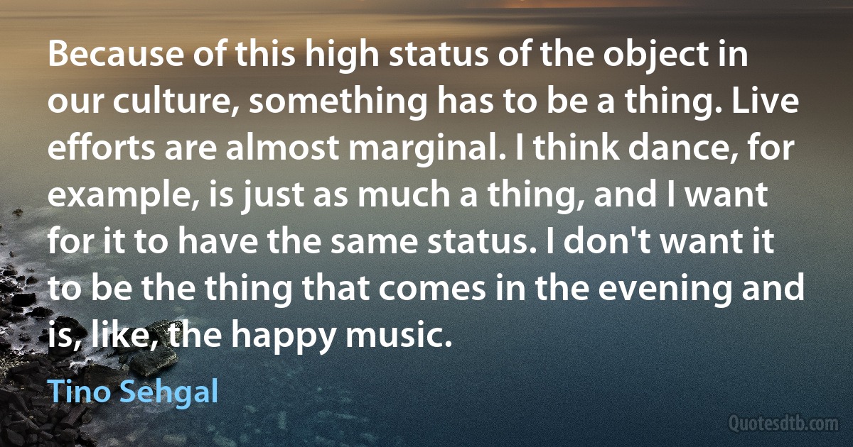 Because of this high status of the object in our culture, something has to be a thing. Live efforts are almost marginal. I think dance, for example, is just as much a thing, and I want for it to have the same status. I don't want it to be the thing that comes in the evening and is, like, the happy music. (Tino Sehgal)