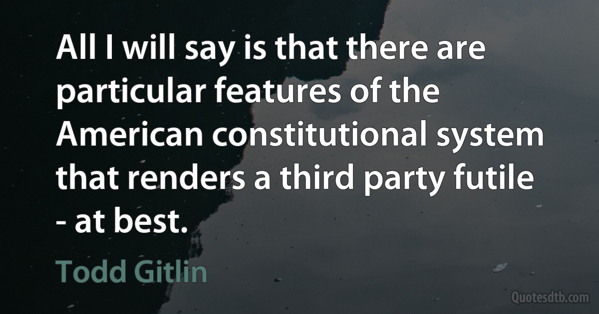 All I will say is that there are particular features of the American constitutional system that renders a third party futile - at best. (Todd Gitlin)