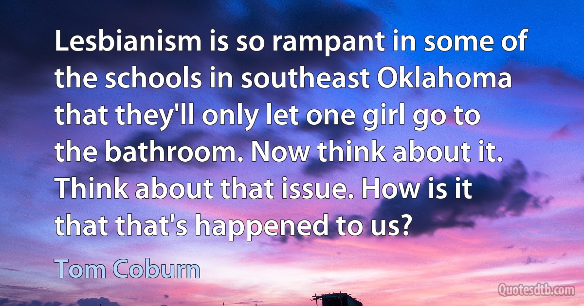 Lesbianism is so rampant in some of the schools in southeast Oklahoma that they'll only let one girl go to the bathroom. Now think about it. Think about that issue. How is it that that's happened to us? (Tom Coburn)