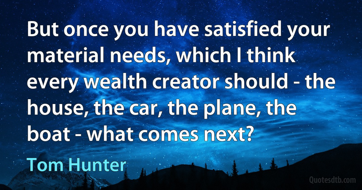 But once you have satisfied your material needs, which I think every wealth creator should - the house, the car, the plane, the boat - what comes next? (Tom Hunter)