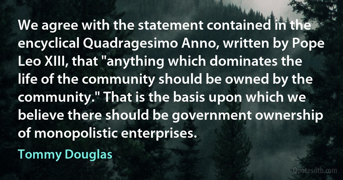 We agree with the statement contained in the encyclical Quadragesimo Anno, written by Pope Leo XIII, that "anything which dominates the life of the community should be owned by the community." That is the basis upon which we believe there should be government ownership of monopolistic enterprises. (Tommy Douglas)