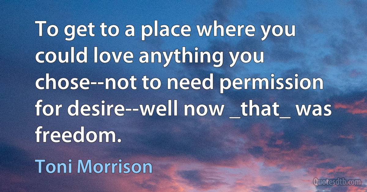 To get to a place where you could love anything you chose--not to need permission for desire--well now _that_ was freedom. (Toni Morrison)