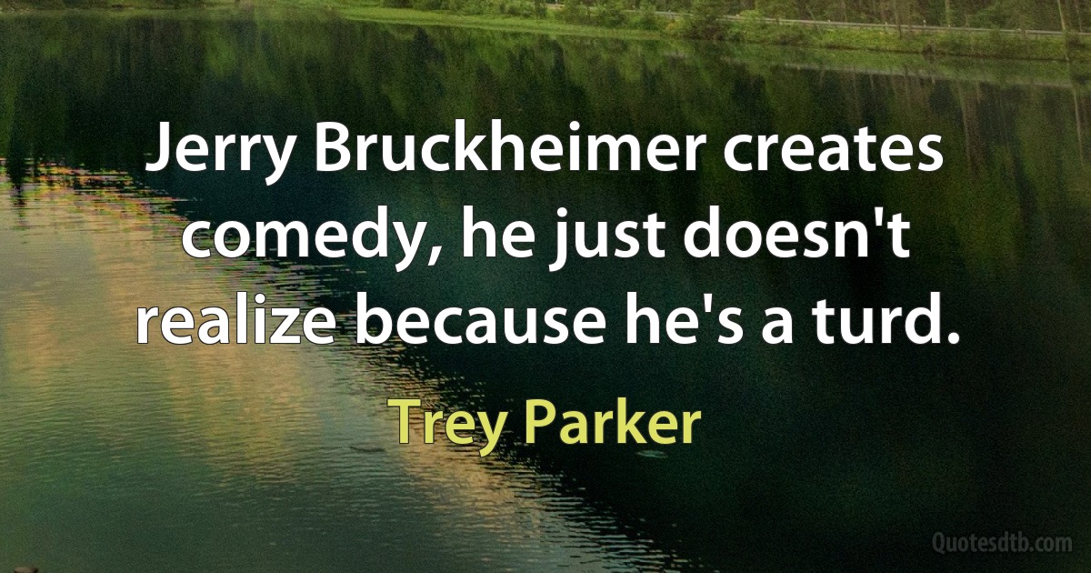 Jerry Bruckheimer creates comedy, he just doesn't realize because he's a turd. (Trey Parker)