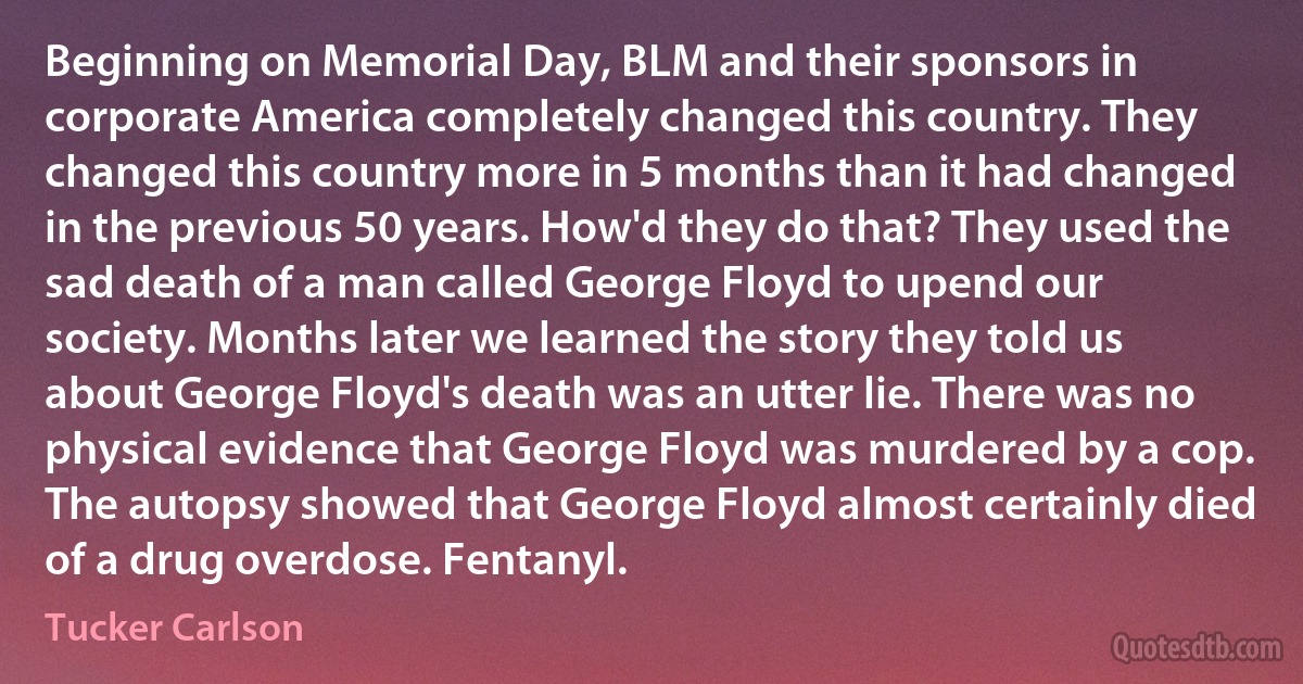 Beginning on Memorial Day, BLM and their sponsors in corporate America completely changed this country. They changed this country more in 5 months than it had changed in the previous 50 years. How'd they do that? They used the sad death of a man called George Floyd to upend our society. Months later we learned the story they told us about George Floyd's death was an utter lie. There was no physical evidence that George Floyd was murdered by a cop. The autopsy showed that George Floyd almost certainly died of a drug overdose. Fentanyl. (Tucker Carlson)