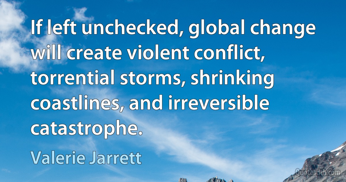 If left unchecked, global change will create violent conflict, torrential storms, shrinking coastlines, and irreversible catastrophe. (Valerie Jarrett)