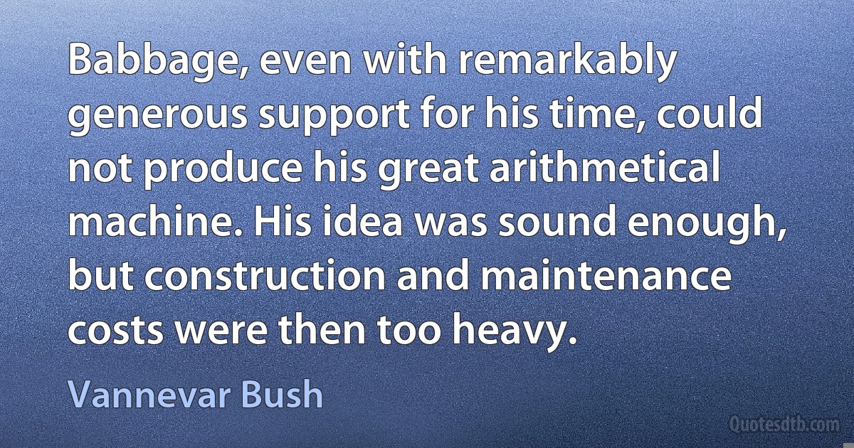 Babbage, even with remarkably generous support for his time, could not produce his great arithmetical machine. His idea was sound enough, but construction and maintenance costs were then too heavy. (Vannevar Bush)