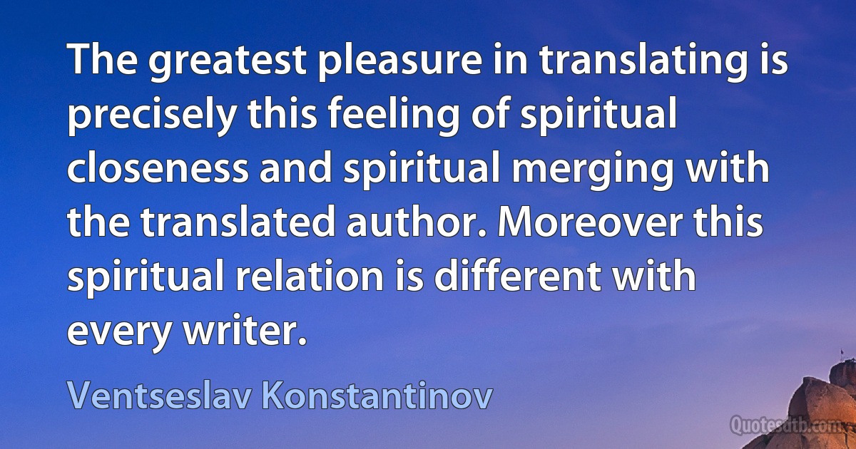 The greatest pleasure in translating is precisely this feeling of spiritual closeness and spiritual merging with the translated author. Moreover this spiritual relation is different with every writer. (Ventseslav Konstantinov)