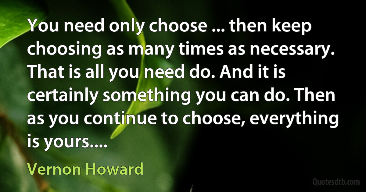 You need only choose ... then keep choosing as many times as necessary. That is all you need do. And it is certainly something you can do. Then as you continue to choose, everything is yours.... (Vernon Howard)