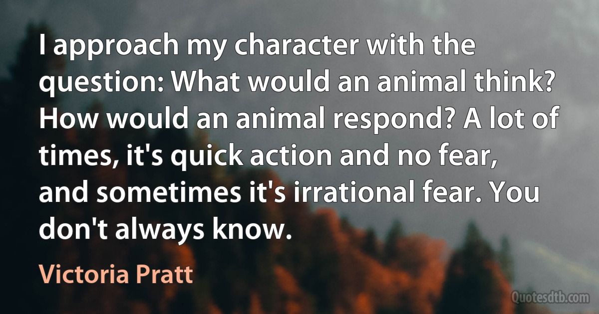 I approach my character with the question: What would an animal think? How would an animal respond? A lot of times, it's quick action and no fear, and sometimes it's irrational fear. You don't always know. (Victoria Pratt)