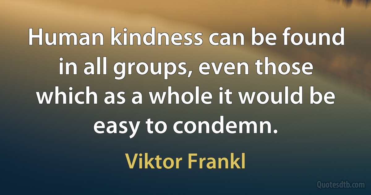 Human kindness can be found in all groups, even those which as a whole it would be easy to condemn. (Viktor Frankl)