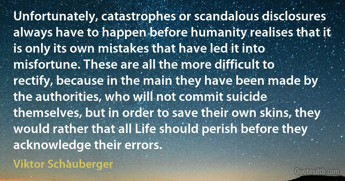 Unfortunately, catastrophes or scandalous disclosures always have to happen before humanity realises that it is only its own mistakes that have led it into misfortune. These are all the more difficult to rectify, because in the main they have been made by the authorities, who will not commit suicide themselves, but in order to save their own skins, they would rather that all Life should perish before they acknowledge their errors. (Viktor Schauberger)