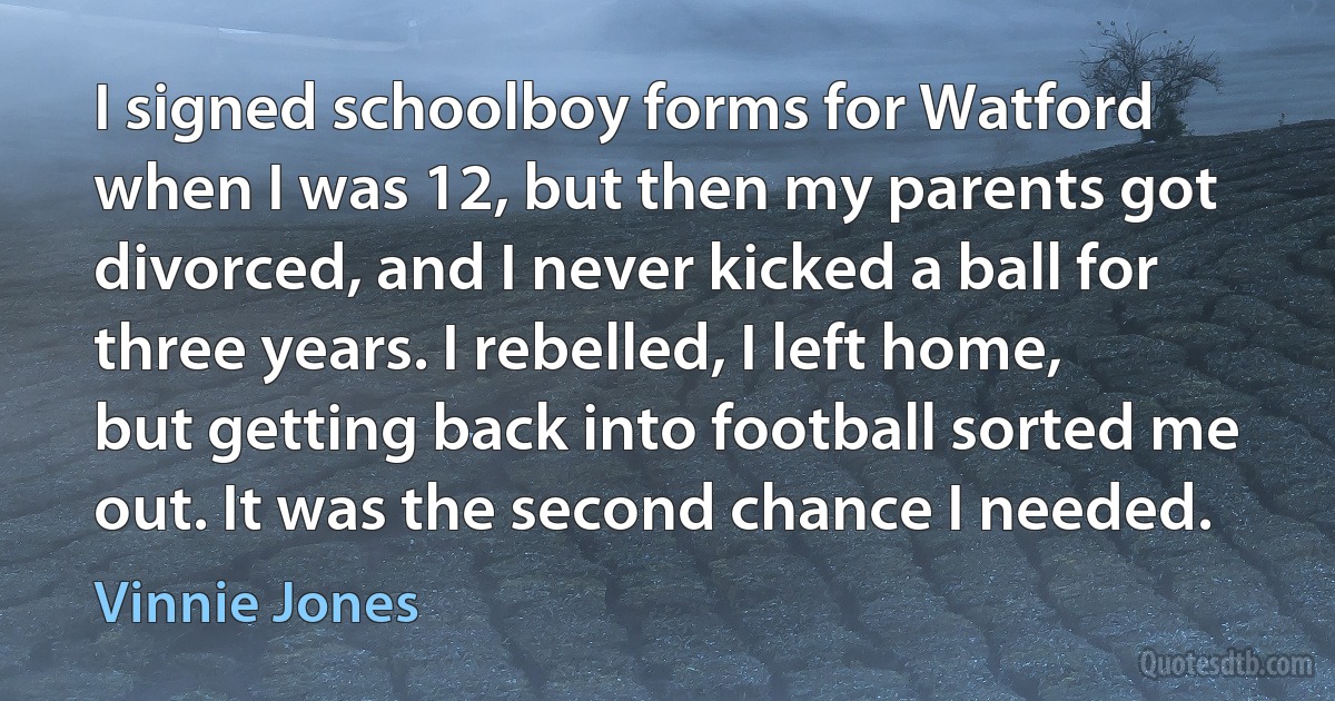 I signed schoolboy forms for Watford when I was 12, but then my parents got divorced, and I never kicked a ball for three years. I rebelled, I left home, but getting back into football sorted me out. It was the second chance I needed. (Vinnie Jones)