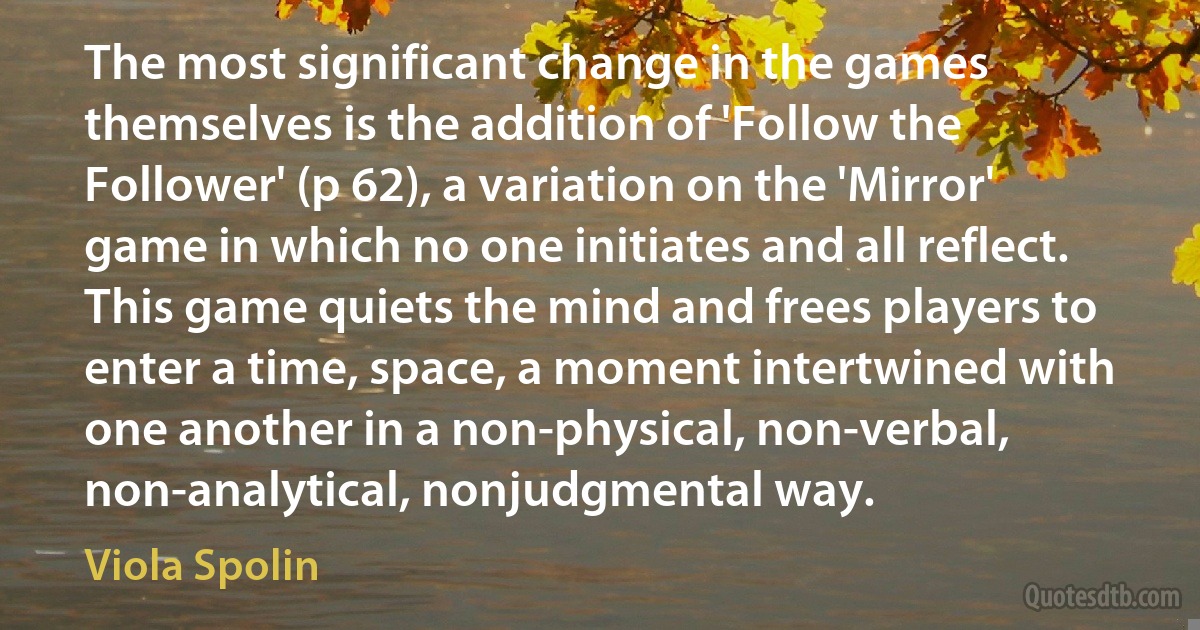 The most significant change in the games themselves is the addition of 'Follow the Follower' (p 62), a variation on the 'Mirror' game in which no one initiates and all reflect. This game quiets the mind and frees players to enter a time, space, a moment intertwined with one another in a non-physical, non-verbal, non-analytical, nonjudgmental way. (Viola Spolin)