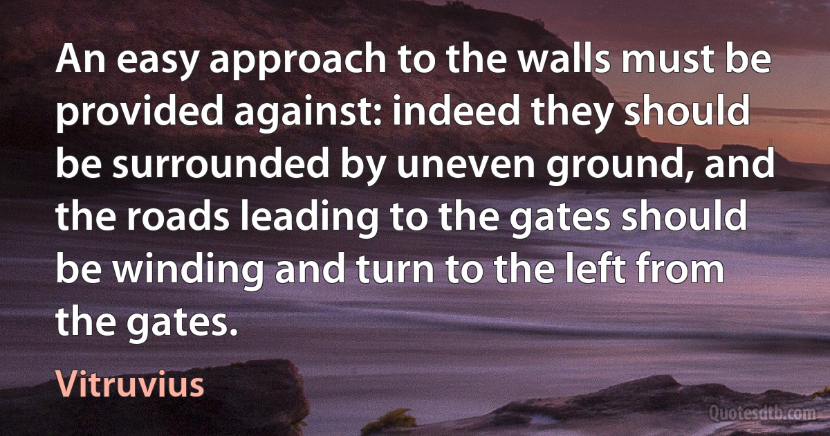 An easy approach to the walls must be provided against: indeed they should be surrounded by uneven ground, and the roads leading to the gates should be winding and turn to the left from the gates. (Vitruvius)