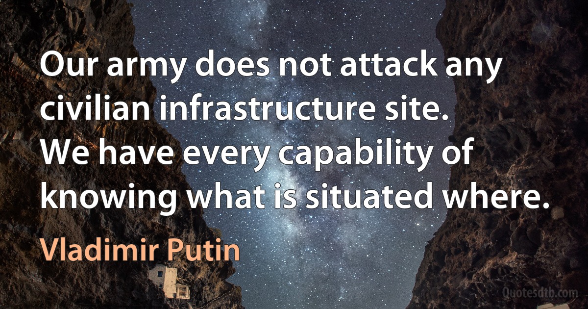 Our army does not attack any civilian infrastructure site. We have every capability of knowing what is situated where. (Vladimir Putin)