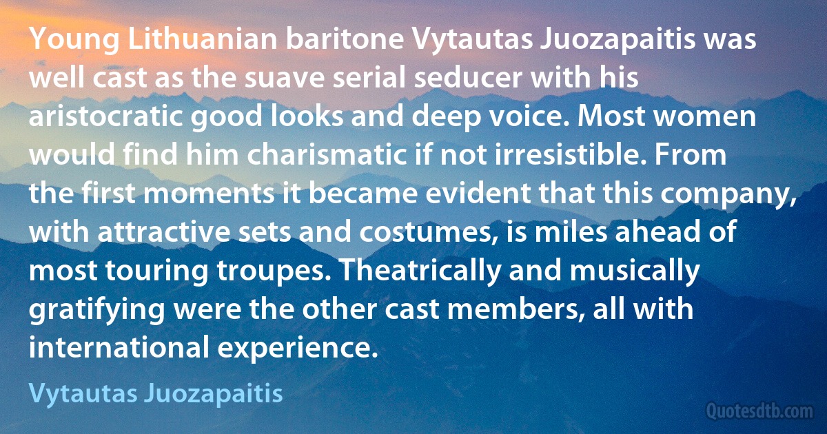 Young Lithuanian baritone Vytautas Juozapaitis was well cast as the suave serial seducer with his aristocratic good looks and deep voice. Most women would find him charismatic if not irresistible. From the first moments it became evident that this company, with attractive sets and costumes, is miles ahead of most touring troupes. Theatrically and musically gratifying were the other cast members, all with international experience. (Vytautas Juozapaitis)