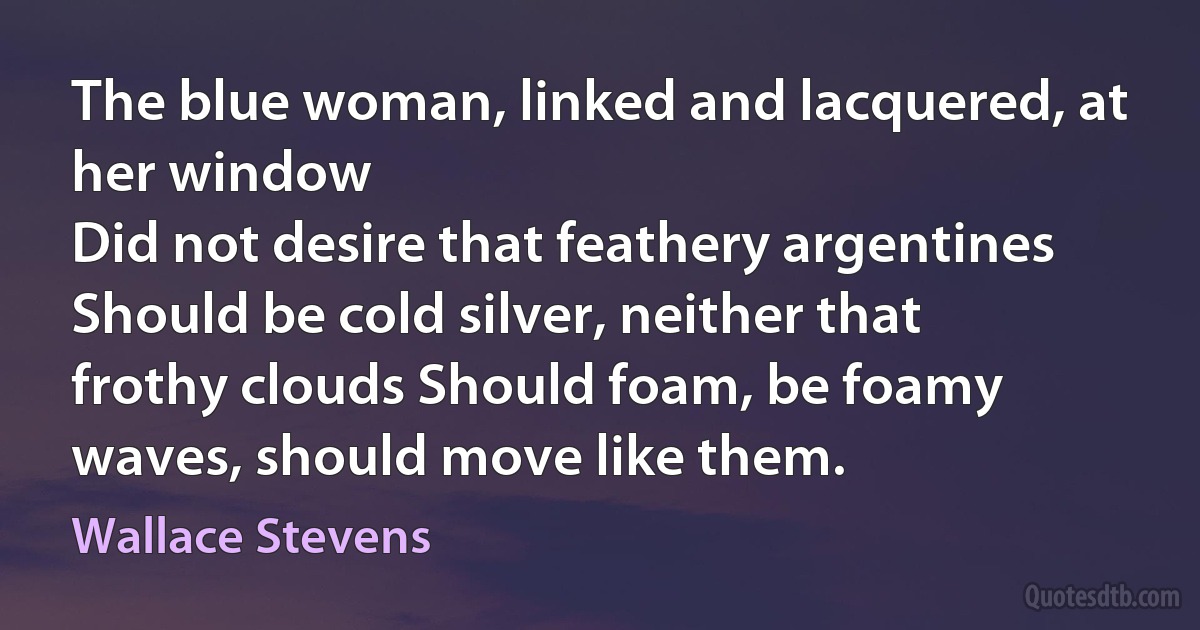 The blue woman, linked and lacquered, at her window
Did not desire that feathery argentines
Should be cold silver, neither that frothy clouds Should foam, be foamy waves, should move like them. (Wallace Stevens)