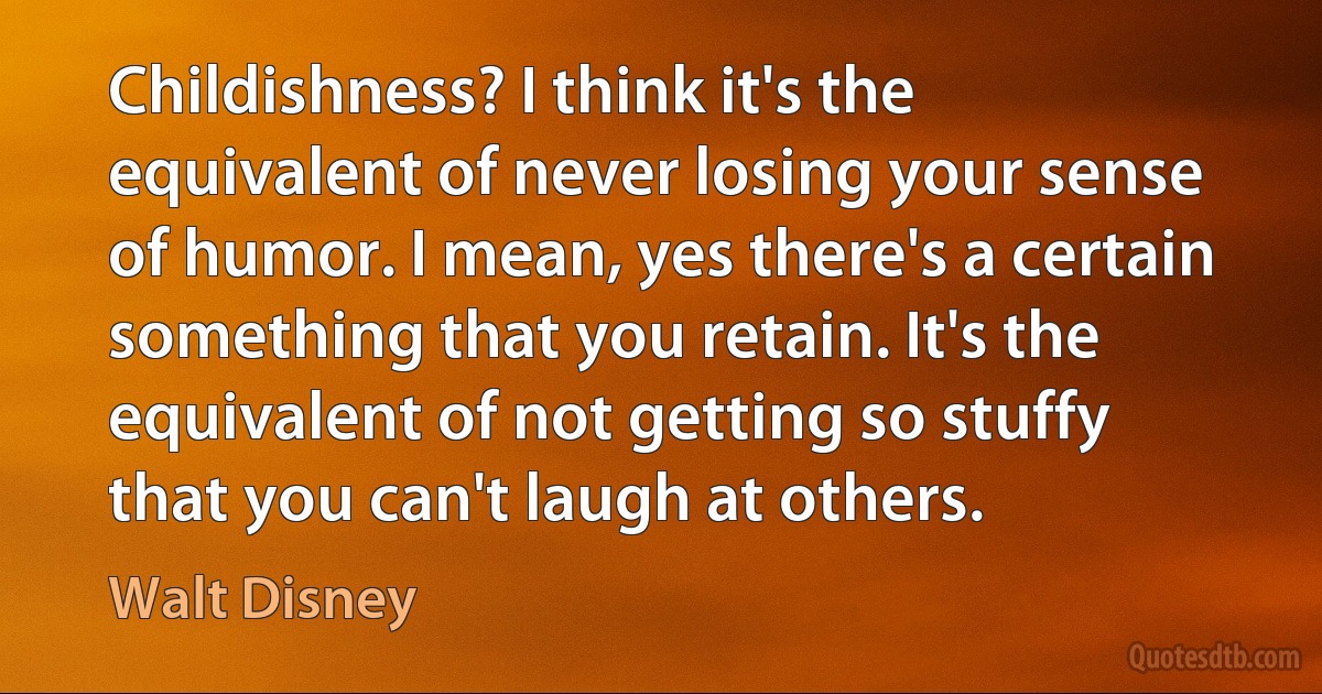 Childishness? I think it's the equivalent of never losing your sense of humor. I mean, yes there's a certain something that you retain. It's the equivalent of not getting so stuffy that you can't laugh at others. (Walt Disney)