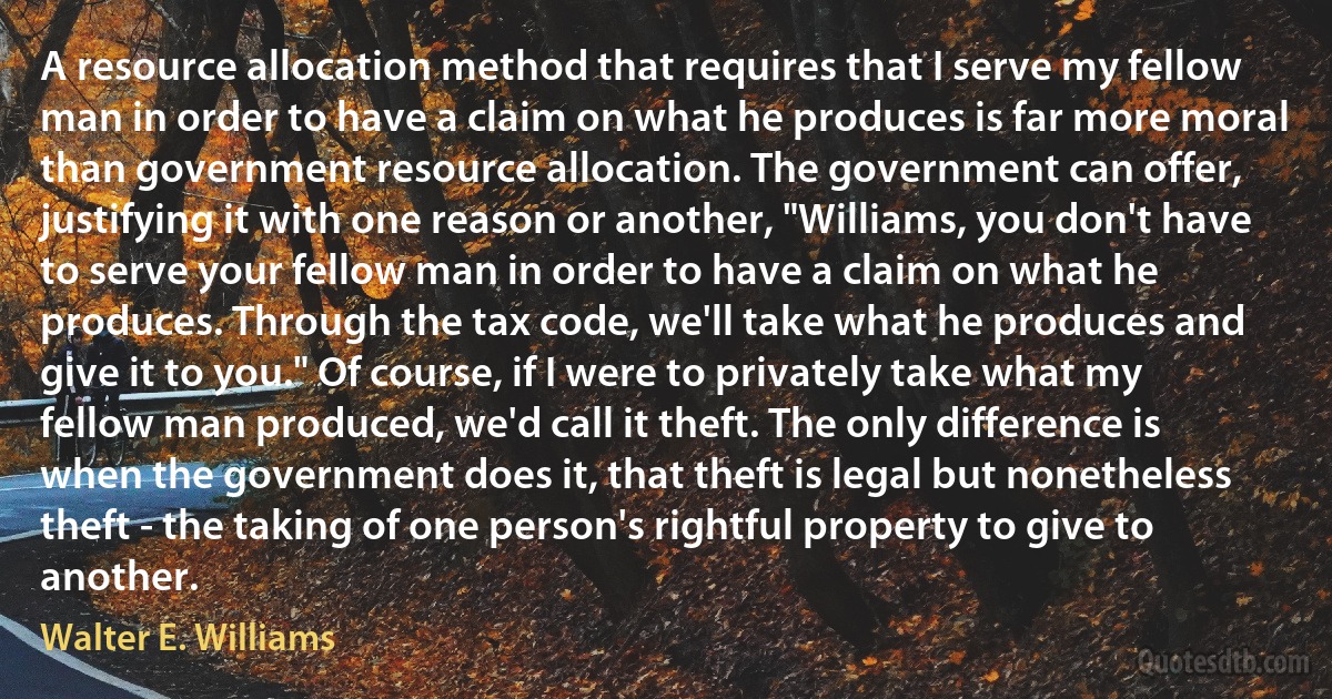 A resource allocation method that requires that I serve my fellow man in order to have a claim on what he produces is far more moral than government resource allocation. The government can offer, justifying it with one reason or another, "Williams, you don't have to serve your fellow man in order to have a claim on what he produces. Through the tax code, we'll take what he produces and give it to you." Of course, if I were to privately take what my fellow man produced, we'd call it theft. The only difference is when the government does it, that theft is legal but nonetheless theft - the taking of one person's rightful property to give to another. (Walter E. Williams)