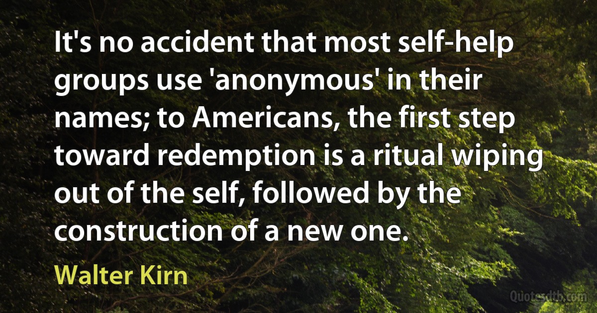 It's no accident that most self-help groups use 'anonymous' in their names; to Americans, the first step toward redemption is a ritual wiping out of the self, followed by the construction of a new one. (Walter Kirn)