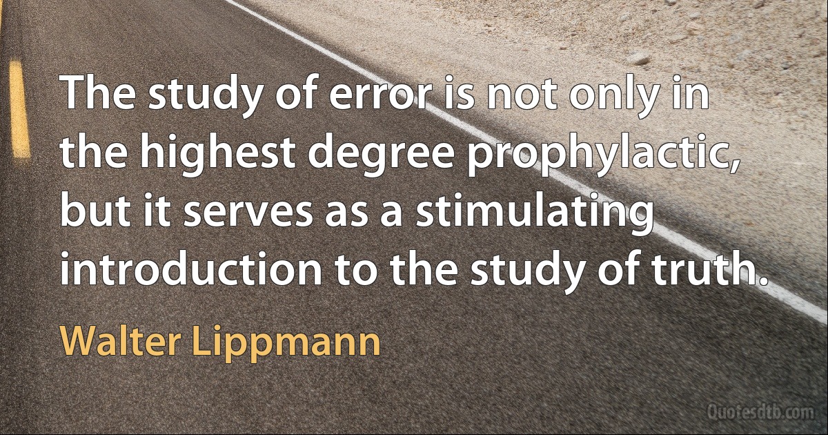 The study of error is not only in the highest degree prophylactic, but it serves as a stimulating introduction to the study of truth. (Walter Lippmann)