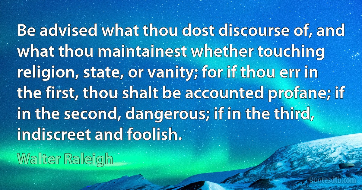 Be advised what thou dost discourse of, and what thou maintainest whether touching religion, state, or vanity; for if thou err in the first, thou shalt be accounted profane; if in the second, dangerous; if in the third, indiscreet and foolish. (Walter Raleigh)