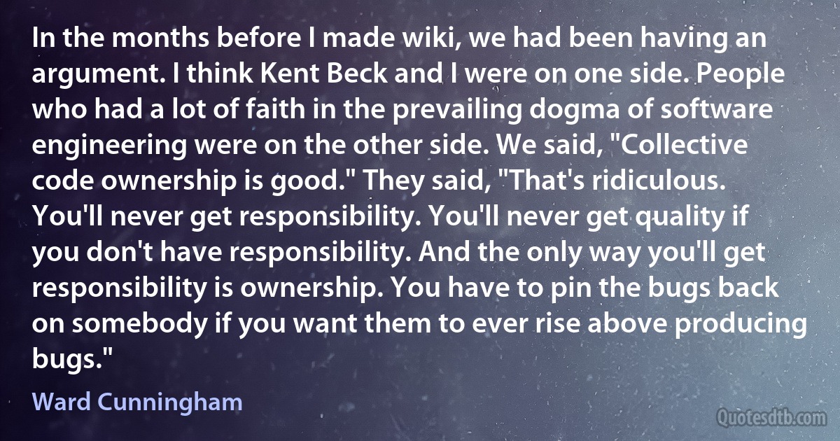 In the months before I made wiki, we had been having an argument. I think Kent Beck and I were on one side. People who had a lot of faith in the prevailing dogma of software engineering were on the other side. We said, "Collective code ownership is good." They said, "That's ridiculous. You'll never get responsibility. You'll never get quality if you don't have responsibility. And the only way you'll get responsibility is ownership. You have to pin the bugs back on somebody if you want them to ever rise above producing bugs." (Ward Cunningham)