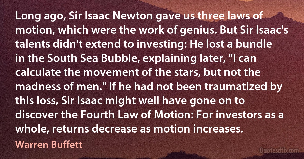 Long ago, Sir Isaac Newton gave us three laws of motion, which were the work of genius. But Sir Isaac's talents didn't extend to investing: He lost a bundle in the South Sea Bubble, explaining later, "I can calculate the movement of the stars, but not the madness of men." If he had not been traumatized by this loss, Sir Isaac might well have gone on to discover the Fourth Law of Motion: For investors as a whole, returns decrease as motion increases. (Warren Buffett)