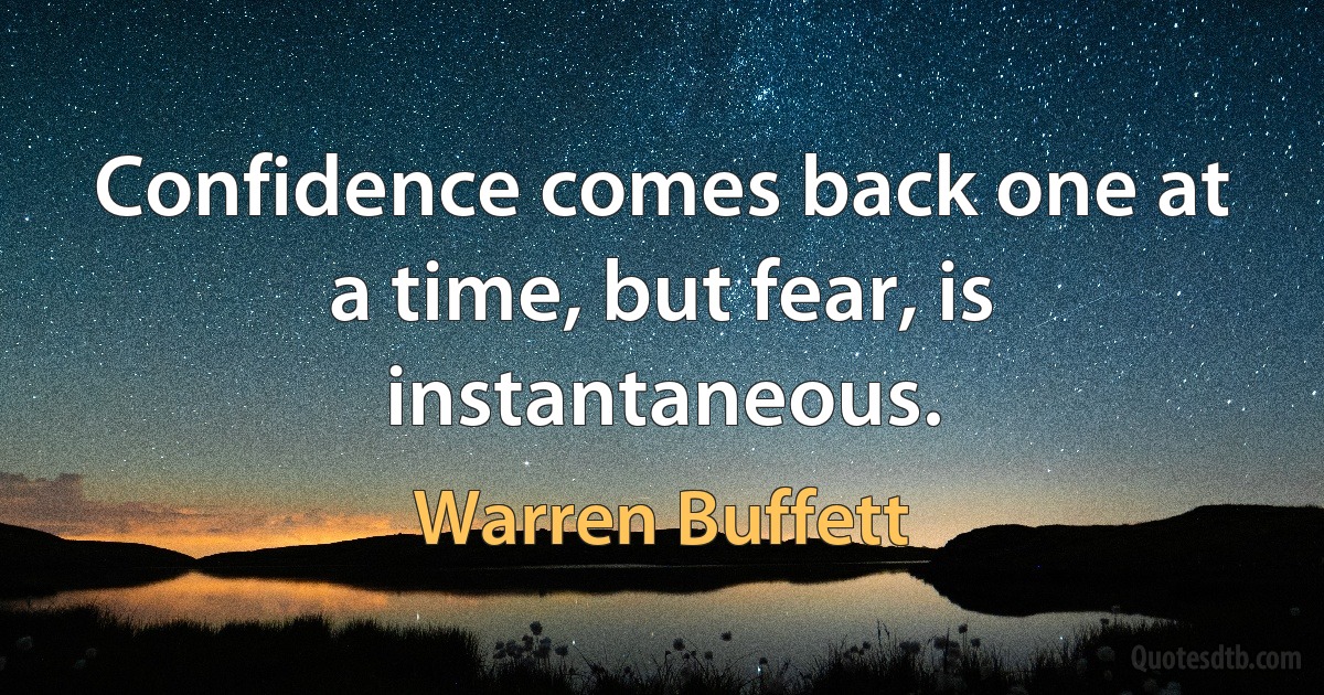 Confidence comes back one at a time, but fear, is instantaneous. (Warren Buffett)