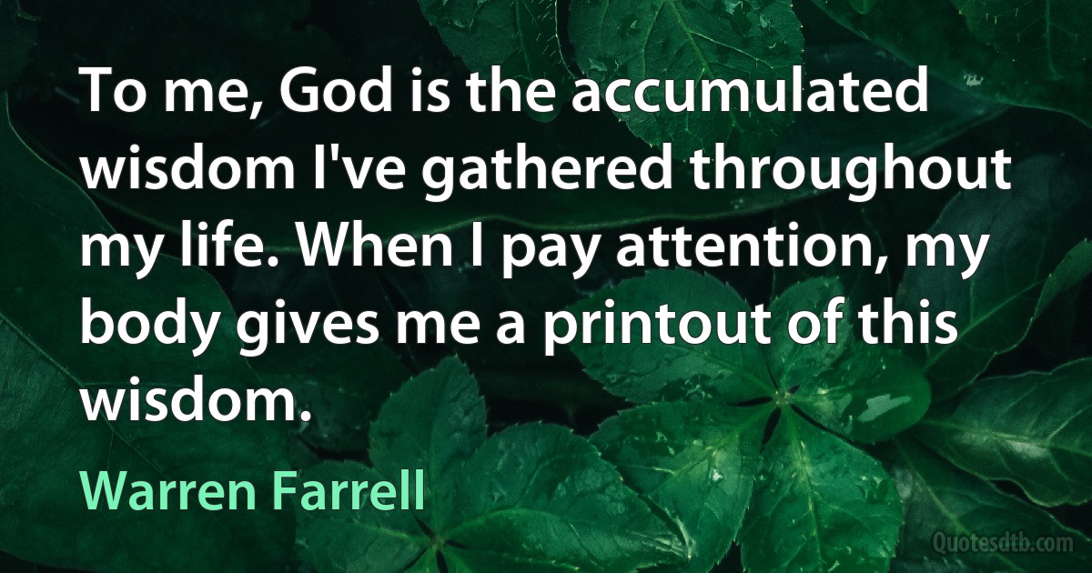 To me, God is the accumulated wisdom I've gathered throughout my life. When I pay attention, my body gives me a printout of this wisdom. (Warren Farrell)