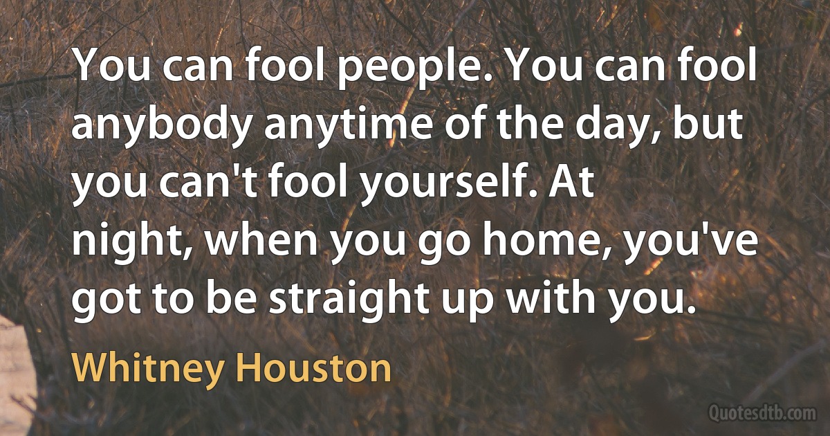 You can fool people. You can fool anybody anytime of the day, but you can't fool yourself. At night, when you go home, you've got to be straight up with you. (Whitney Houston)