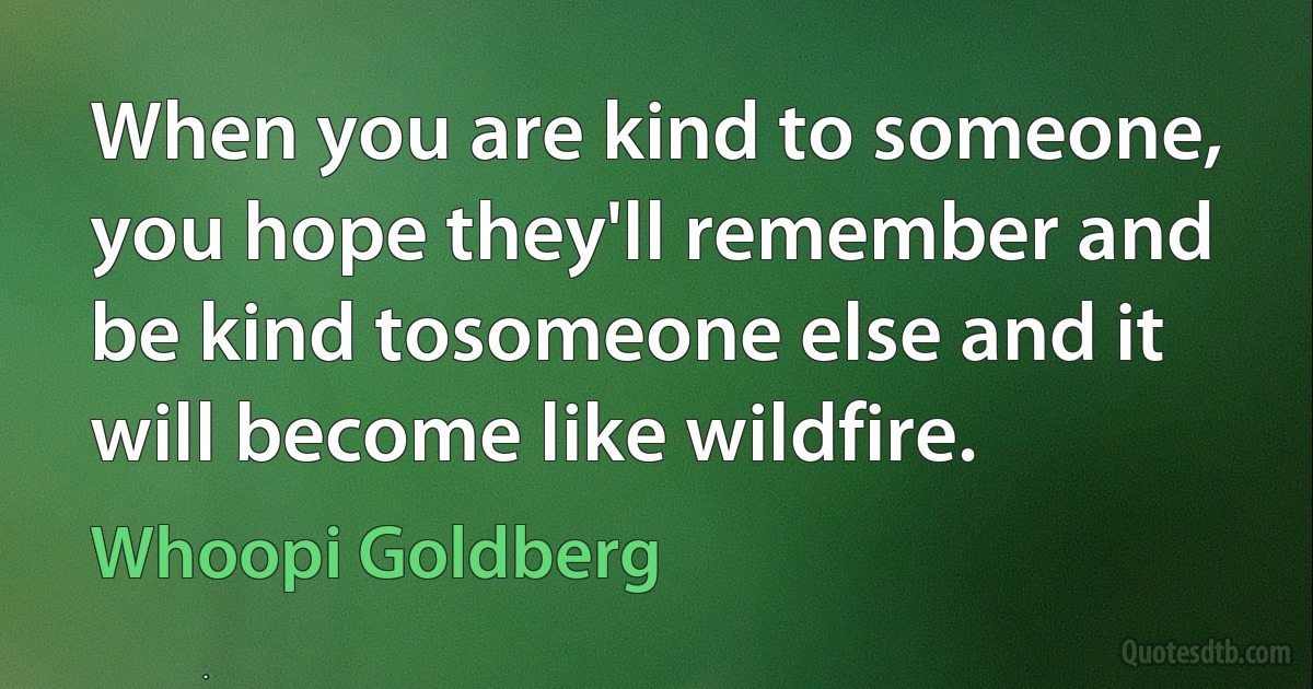 When you are kind to someone, you hope they'll remember and be kind tosomeone else and it will become like wildfire. (Whoopi Goldberg)