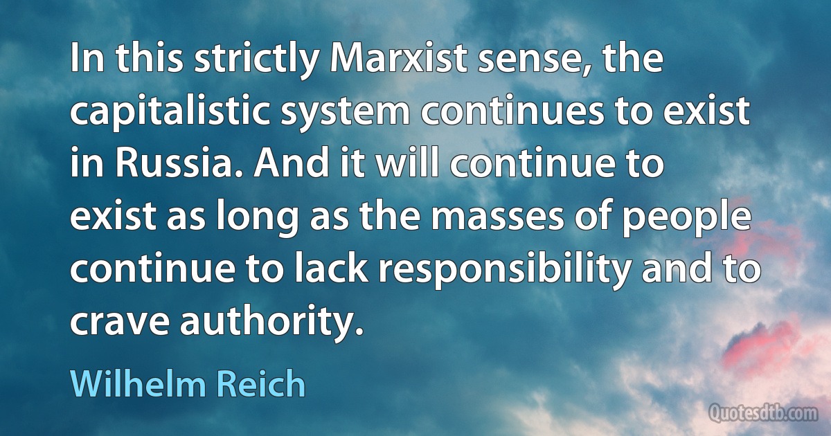 In this strictly Marxist sense, the capitalistic system continues to exist in Russia. And it will continue to exist as long as the masses of people continue to lack responsibility and to crave authority. (Wilhelm Reich)